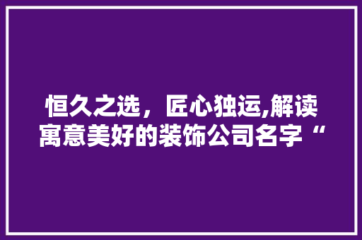 恒久之选，匠心独运,解读寓意美好的装饰公司名字“恒盛装饰”