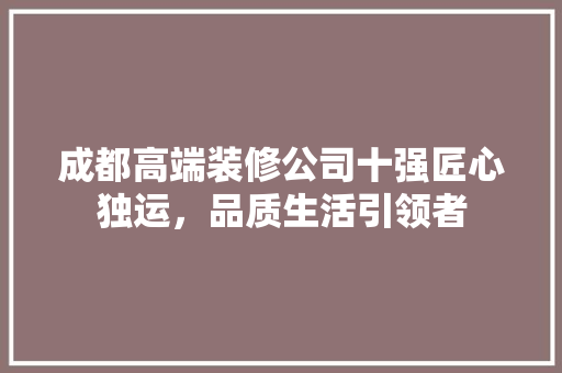 成都高端装修公司十强匠心独运，品质生活引领者