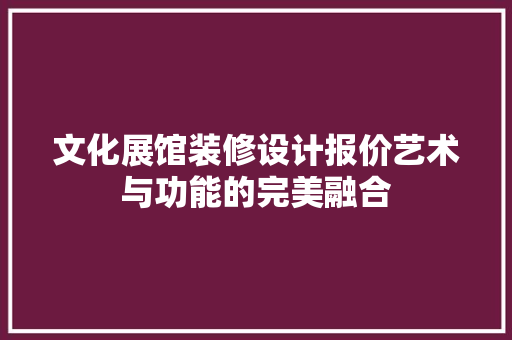 文化展馆装修设计报价艺术与功能的完美融合
