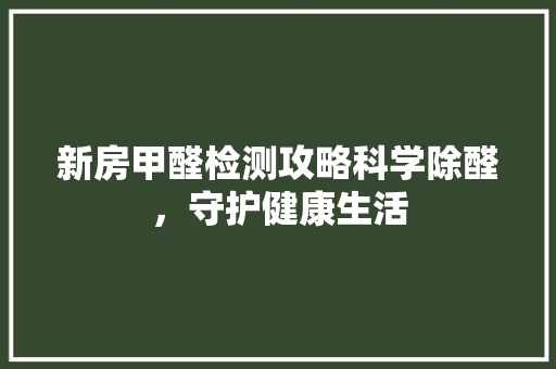 新房甲醛检测攻略科学除醛，守护健康生活