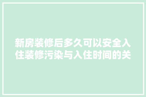 新房装修后多久可以安全入住装修污染与入住时间的关系