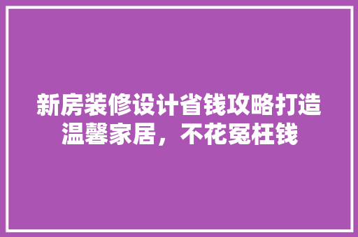 新房装修设计省钱攻略打造温馨家居，不花冤枉钱