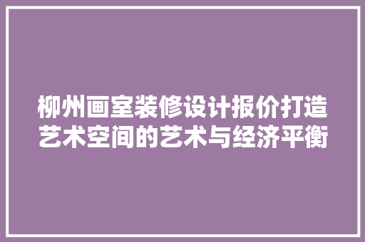柳州画室装修设计报价打造艺术空间的艺术与经济平衡之路