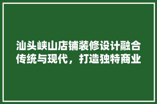 汕头峡山店铺装修设计融合传统与现代，打造独特商业空间