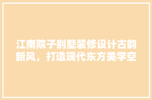 江南院子别墅装修设计古韵新风，打造现代东方美学空间