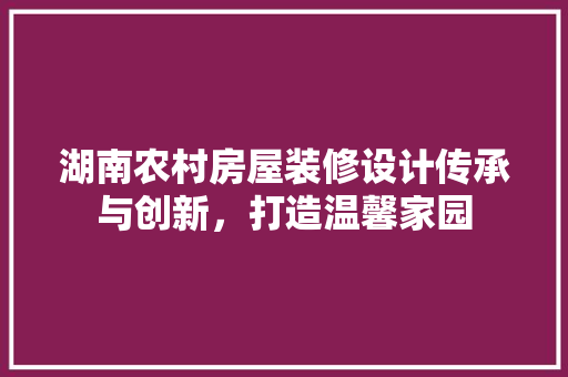 湖南农村房屋装修设计传承与创新，打造温馨家园