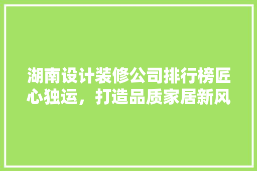 湖南设计装修公司排行榜匠心独运，打造品质家居新风尚