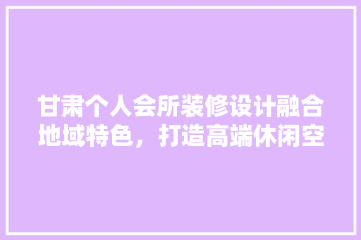 甘肃个人会所装修设计融合地域特色，打造高端休闲空间