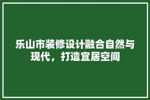 乐山市装修设计融合自然与现代，打造宜居空间