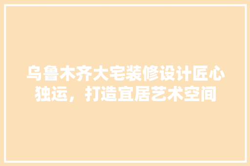 乌鲁木齐大宅装修设计匠心独运，打造宜居艺术空间