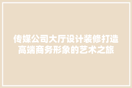 传媒公司大厅设计装修打造高端商务形象的艺术之旅