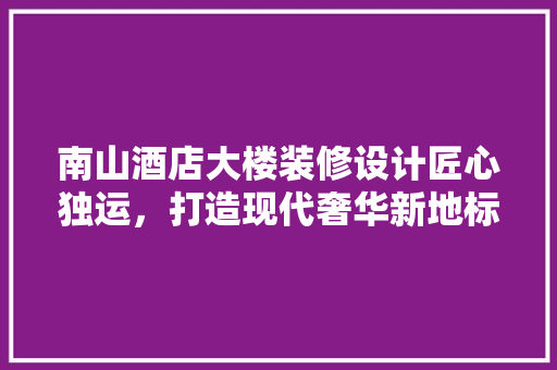 南山酒店大楼装修设计匠心独运，打造现代奢华新地标