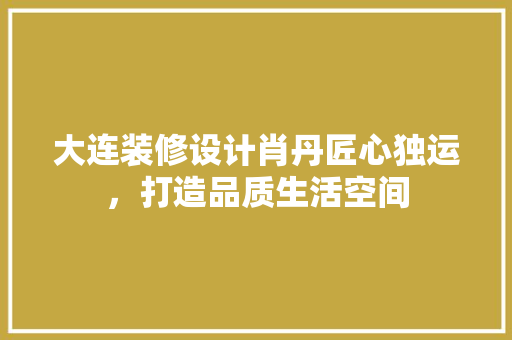大连装修设计肖丹匠心独运，打造品质生活空间