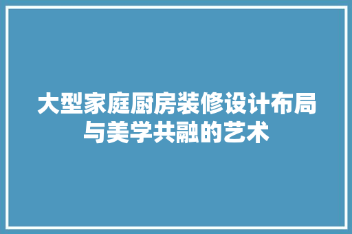 大型家庭厨房装修设计布局与美学共融的艺术