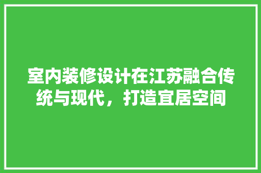 室内装修设计在江苏融合传统与现代，打造宜居空间