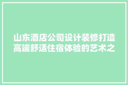 山东酒店公司设计装修打造高端舒适住宿体验的艺术之旅