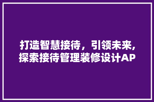 打造智慧接待，引领未来,探索接待管理装修设计APP的创新之路
