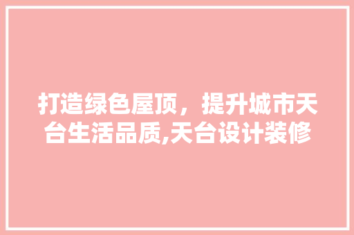 打造绿色屋顶，提升城市天台生活品质,天台设计装修攻略