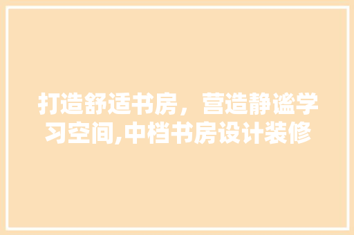 打造舒适书房，营造静谧学习空间,中档书房设计装修攻略
