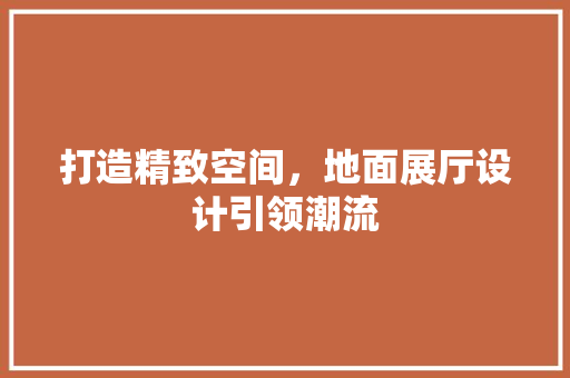 打造精致空间，地面展厅设计引领潮流