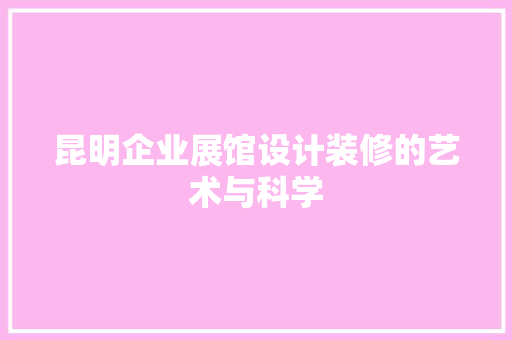 昆明企业展馆设计装修的艺术与科学
