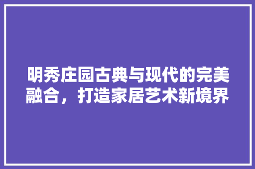 明秀庄园古典与现代的完美融合，打造家居艺术新境界