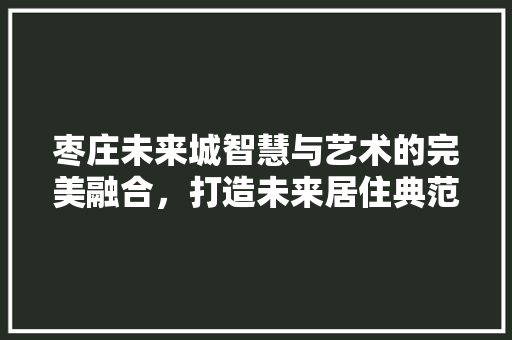 枣庄未来城智慧与艺术的完美融合，打造未来居住典范