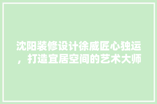 沈阳装修设计徐威匠心独运，打造宜居空间的艺术大师
