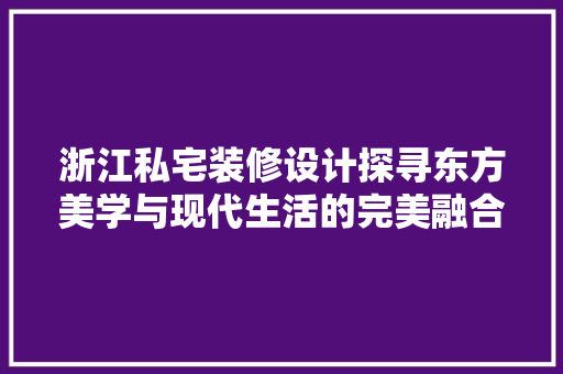 浙江私宅装修设计探寻东方美学与现代生活的完美融合