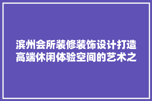 滨州会所装修装饰设计打造高端休闲体验空间的艺术之旅