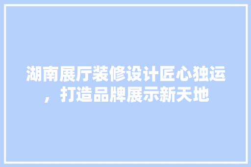 湖南展厅装修设计匠心独运，打造品牌展示新天地