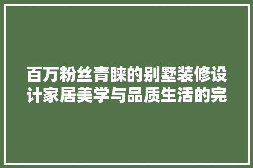 百万粉丝青睐的别墅装修设计家居美学与品质生活的完美融合