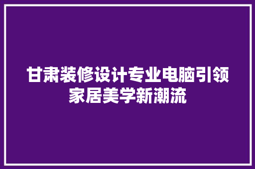 甘肃装修设计专业电脑引领家居美学新潮流