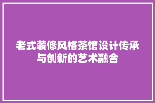 老式装修风格茶馆设计传承与创新的艺术融合