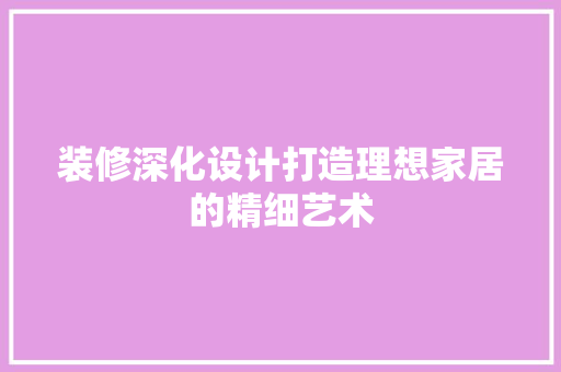装修深化设计打造理想家居的精细艺术