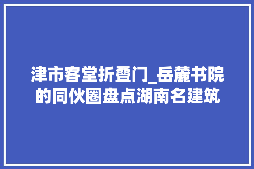 津市客堂折叠门_岳麓书院的同伙圈盘点湖南名建筑