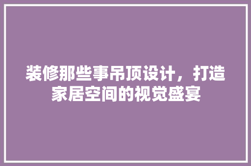 装修那些事吊顶设计，打造家居空间的视觉盛宴