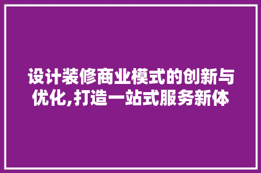 设计装修商业模式的创新与优化,打造一站式服务新体验