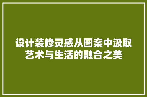 设计装修灵感从图案中汲取艺术与生活的融合之美