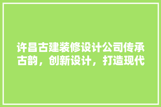 许昌古建装修设计公司传承古韵，创新设计，打造现代古建新风貌