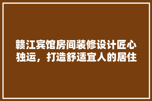 赣江宾馆房间装修设计匠心独运，打造舒适宜人的居住空间