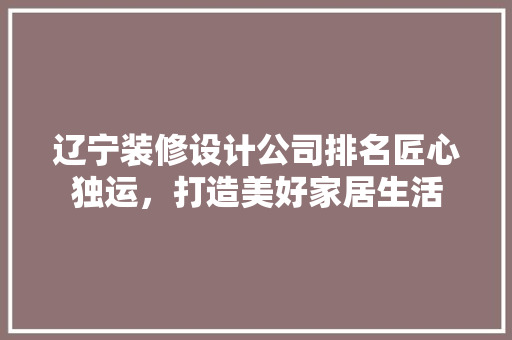 辽宁装修设计公司排名匠心独运，打造美好家居生活