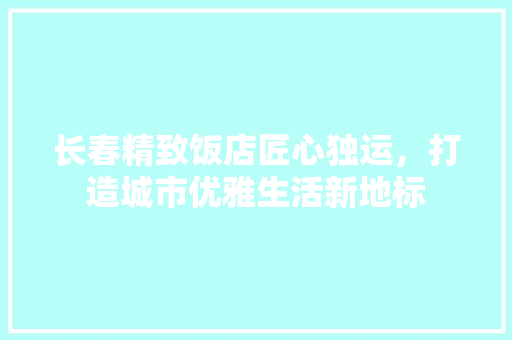 长春精致饭店匠心独运，打造城市优雅生活新地标