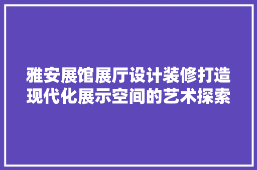 雅安展馆展厅设计装修打造现代化展示空间的艺术探索