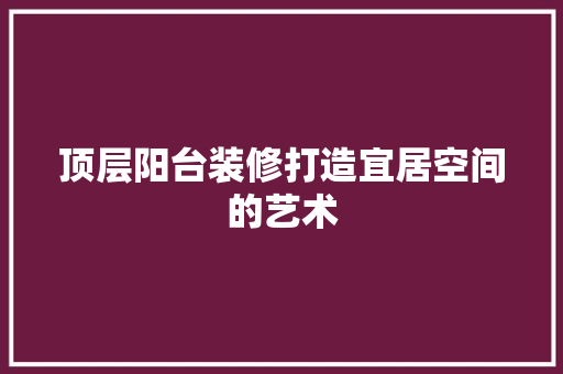 顶层阳台装修打造宜居空间的艺术