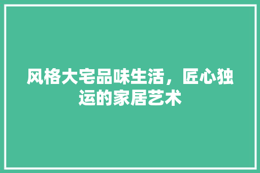 风格大宅品味生活，匠心独运的家居艺术