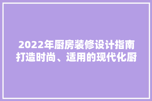 2022年厨房装修设计指南打造时尚、适用的现代化厨房空间
