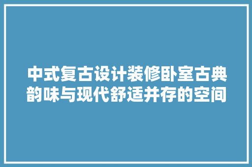 中式复古设计装修卧室古典韵味与现代舒适并存的空间美学