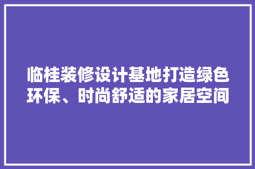 临桂装修设计基地打造绿色环保、时尚舒适的家居空间