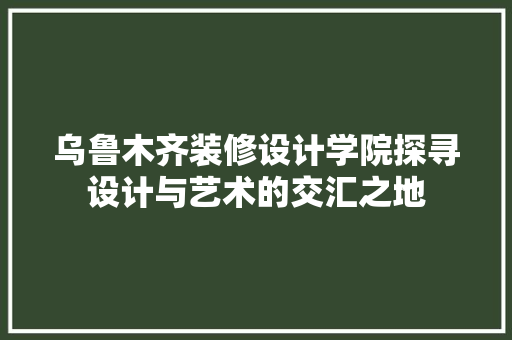 乌鲁木齐装修设计学院探寻设计与艺术的交汇之地